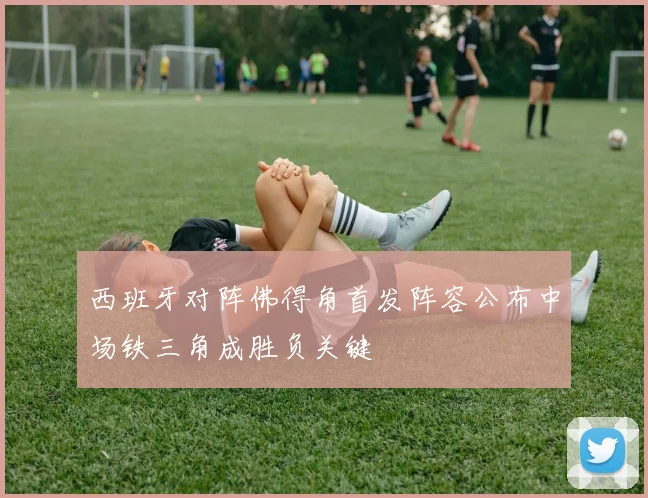西班牙对阵佛得角首发阵容公布中场铁三角成胜负关键