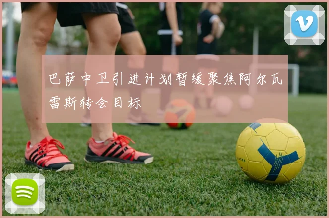 巴萨中卫引进计划暂缓聚焦阿尔瓦雷斯转会目标