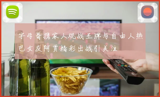 字母哥携家人观战王牌与自由人热巴女友阿贾精彩出战引关注