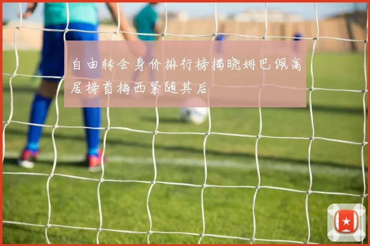 自由转会身价排行榜揭晓姆巴佩高居榜首梅西紧随其后