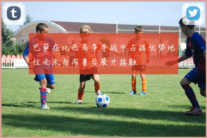巴萨在比西乌争夺战中占据优势地位尚未与布鲁日展开接触