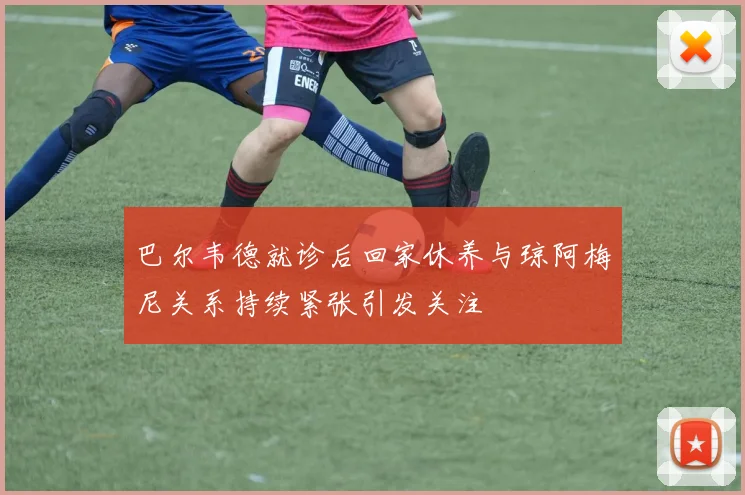 巴尔韦德就诊后回家休养与琼阿梅尼关系持续紧张引发关注