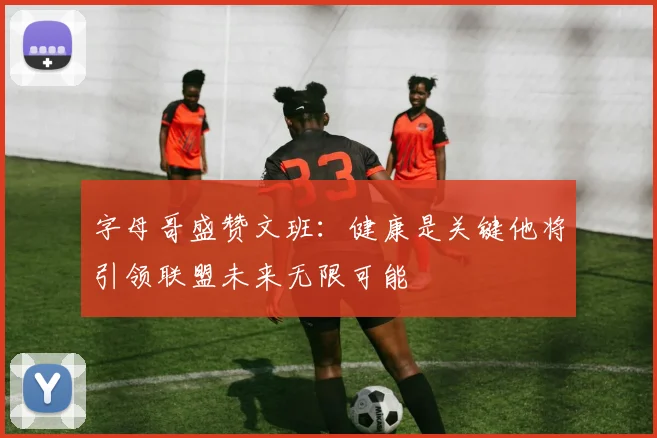 字母哥盛赞文班：健康是关键他将引领联盟未来无限可能