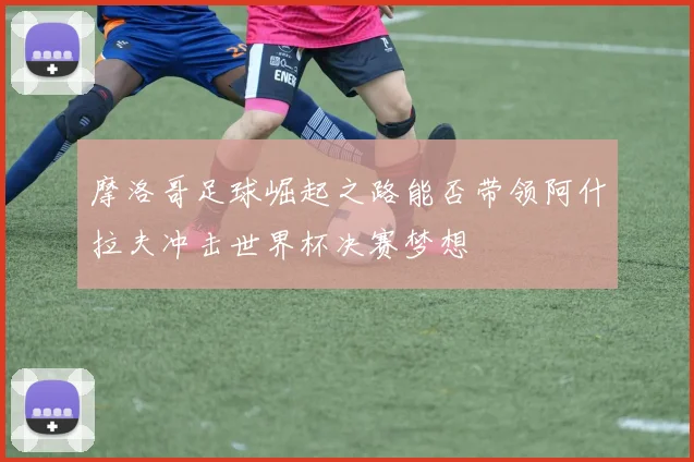 摩洛哥足球崛起之路能否带领阿什拉夫冲击世界杯决赛梦想