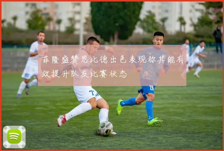 菲隆盛赞恩比德出色表现称其能有效提升队友比赛状态