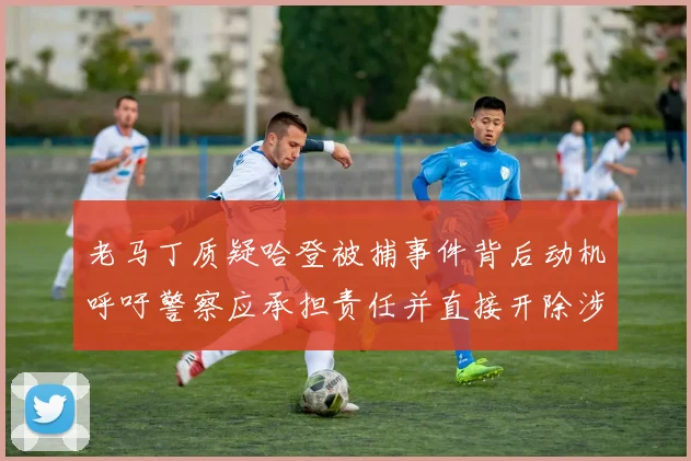 老马丁质疑哈登被捕事件背后动机呼吁警察应承担责任并直接开除涉事人员