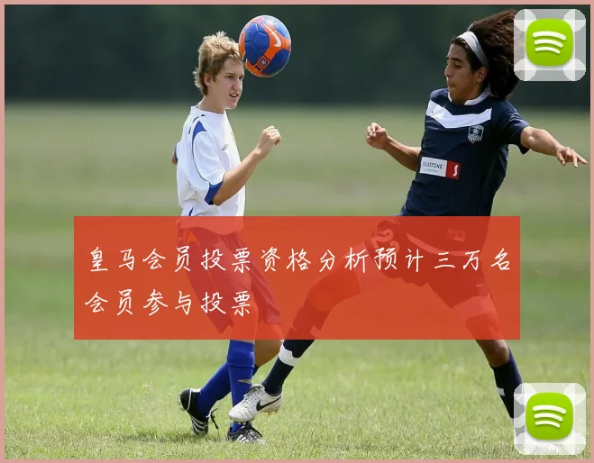 皇马会员投票资格分析预计三万名会员参与投票