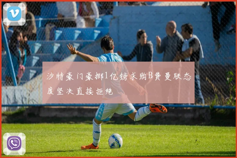沙特豪门豪掷1亿镑求购B费曼联态度坚决直接拒绝