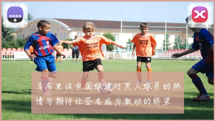 马布里谈中国球迷对黑人球员的热情与期待让签名成为激动的桥梁