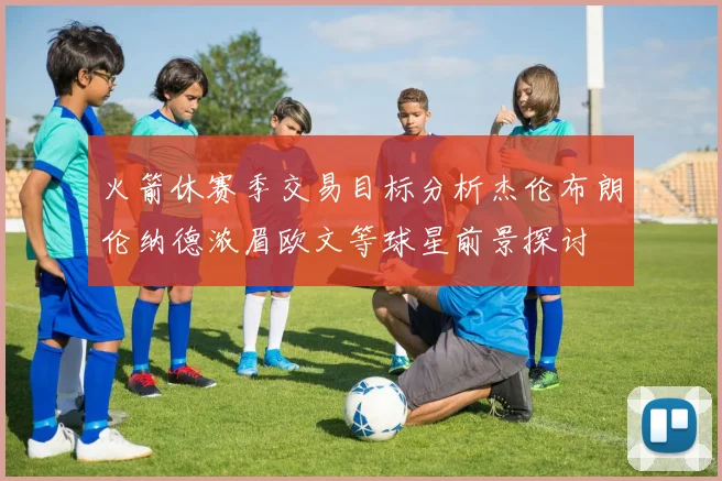火箭休赛季交易目标分析杰伦布朗伦纳德浓眉欧文等球星前景探讨