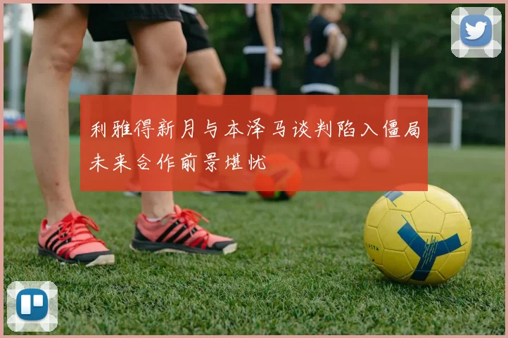 利雅得新月与本泽马谈判陷入僵局未来合作前景堪忧