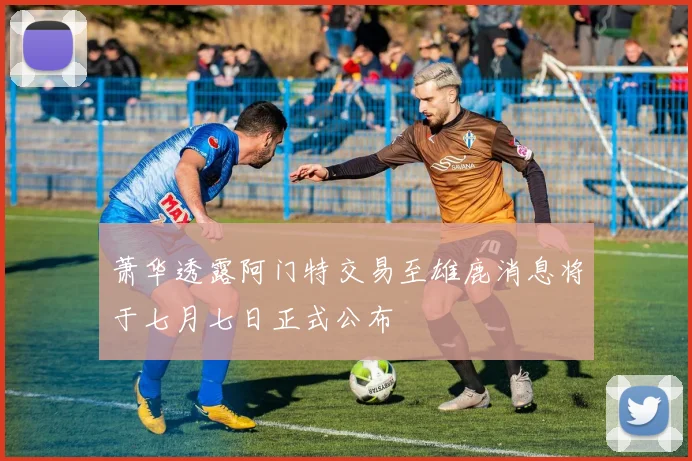 萧华透露阿门特交易至雄鹿消息将于七月七日正式公布