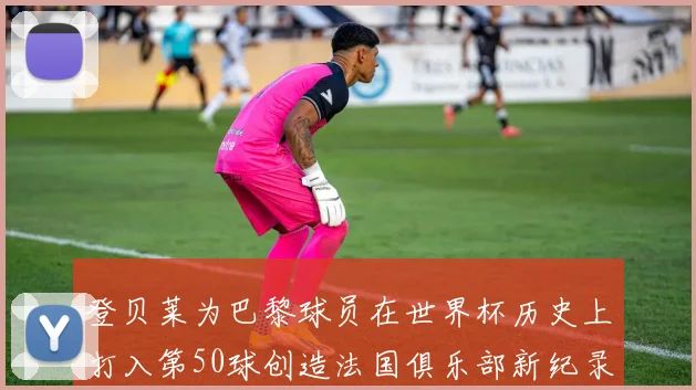 登贝莱为巴黎球员在世界杯历史上打入第50球创造法国俱乐部新纪录