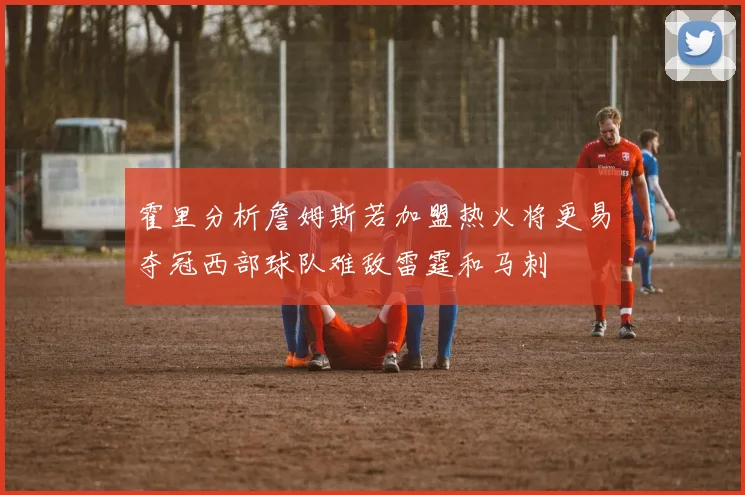 霍里分析詹姆斯若加盟热火将更易夺冠西部球队难敌雷霆和马刺
