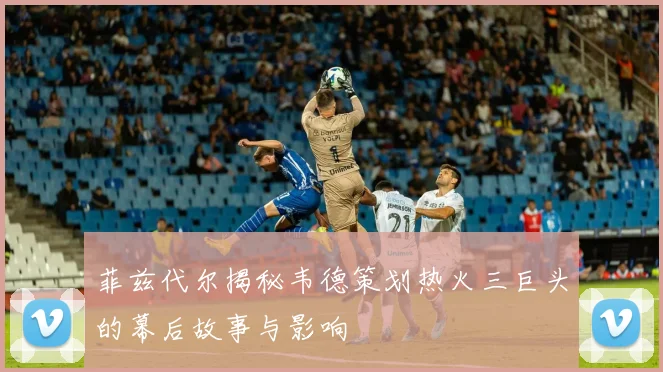 菲兹代尔揭秘韦德策划热火三巨头的幕后故事与影响