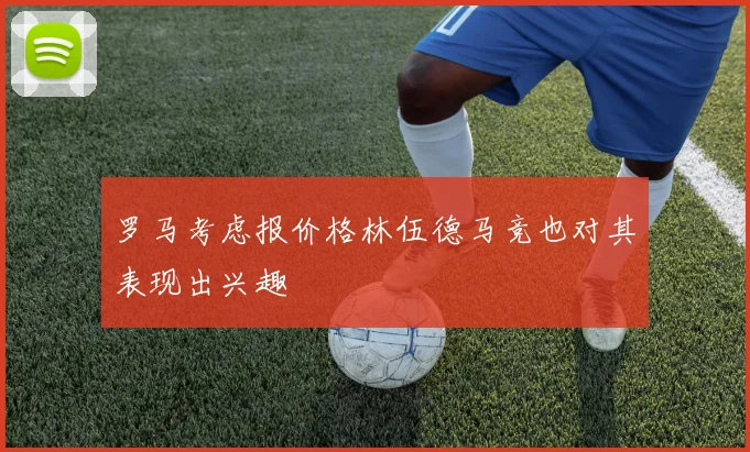 罗马考虑报价格林伍德马竞也对其表现出兴趣