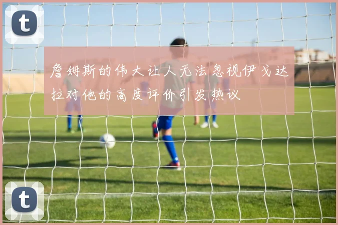 詹姆斯的伟大让人无法忽视伊戈达拉对他的高度评价引发热议