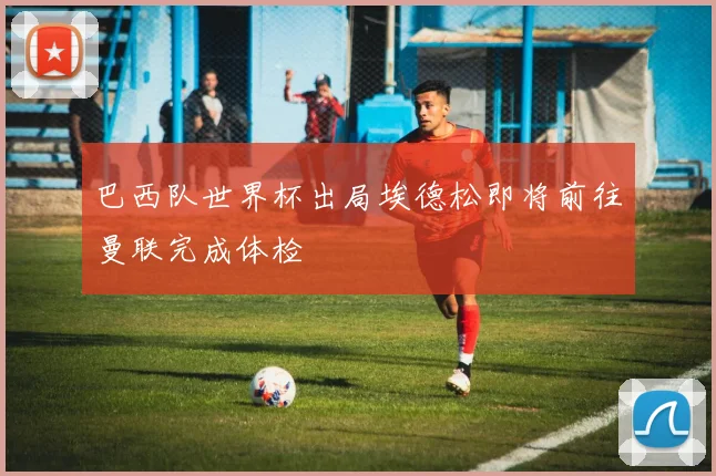 巴西队世界杯出局埃德松即将前往曼联完成体检