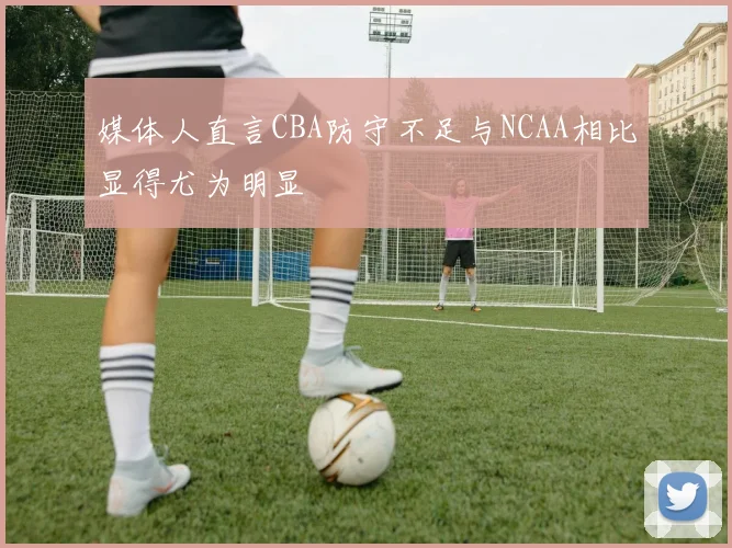 媒体人直言CBA防守不足与NCAA相比显得尤为明显