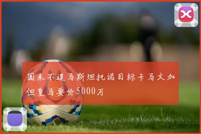 国米不追马斯坦托诺目标卡马文加但皇马要价5000万