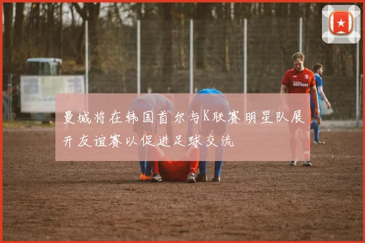 曼城将在韩国首尔与K联赛明星队展开友谊赛以促进足球交流