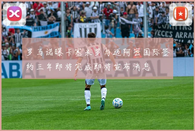 罗马诺曝卡塞米罗与迈阿密国际签约三年即将完成即将宣布消息