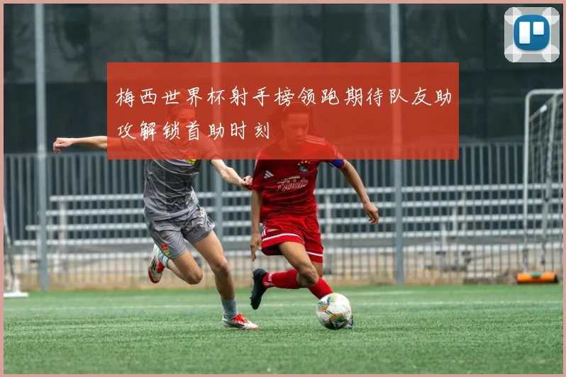 梅西世界杯射手榜领跑期待队友助攻解锁首助时刻